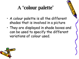 A ‘colour palette'  A colour palette is all the different shades that is involved in a picture They are displayed in shade boxes and can be used to specify the different variations of colour used. 