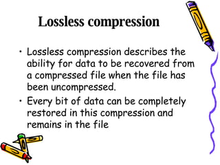 Lossless compression  Lossless compression describes the ability for data to be recovered from a compressed file when the file has been uncompressed. Every bit of data can be completely restored in this compression and remains in the file 