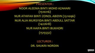 PRESENTER :
NOOR ALEEMA BINTI MOHD AZAHARI
(1510216)
NUR ATHIFAH BINTI ZONOL ABIDIN (1511096)
NUR ALIA MURSYIDA BINTI ABDULL SATTAR
(1422618)
NUR HAIFA BINTI BUKHORI
(1515532)
LECTURER :
DR. SHUKRI NORDIN
 