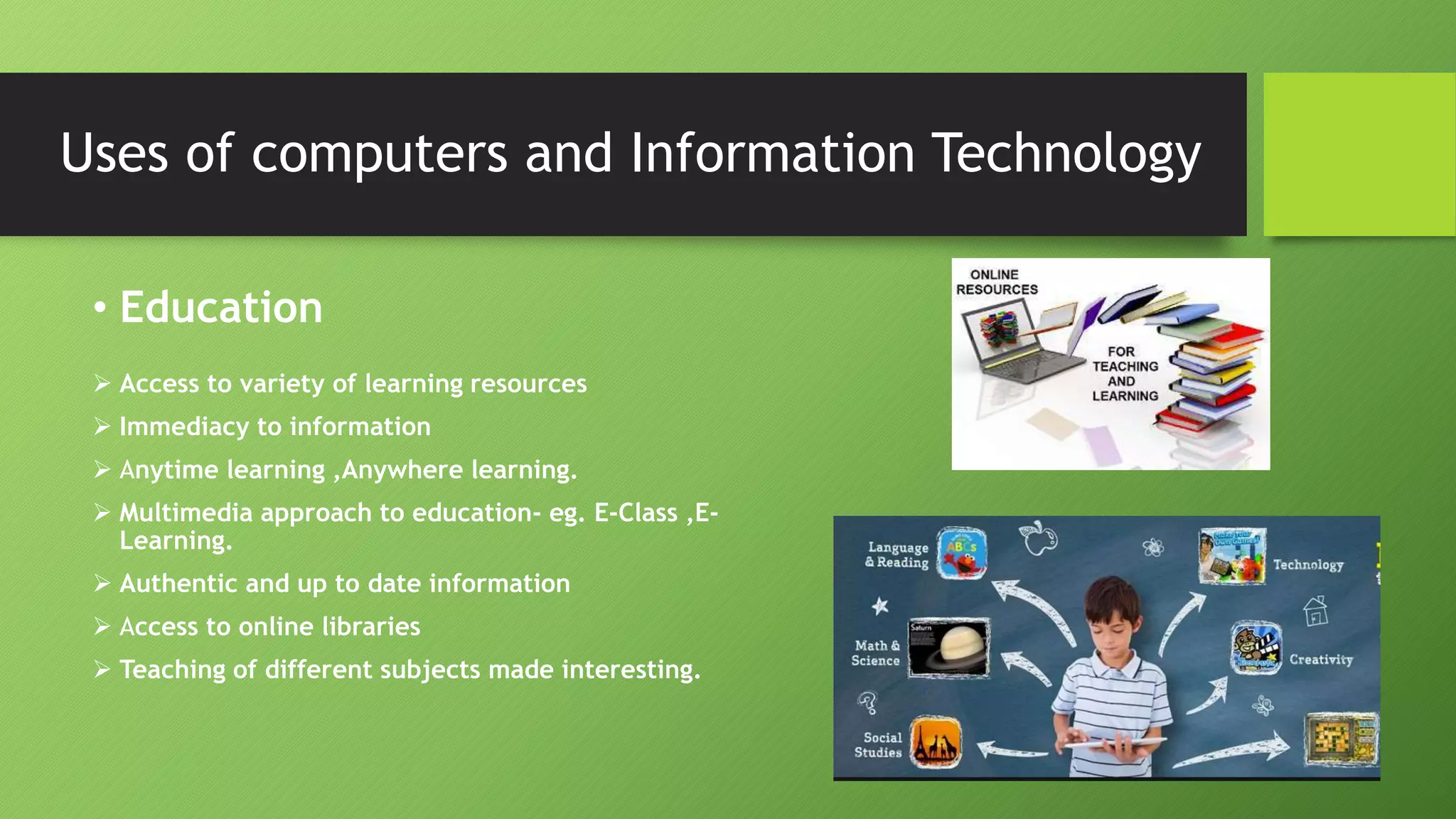 Uses of computers and Information Technology
• Education
 Access to variety of learning resources
 Immediacy to information
 Anytime learning ,Anywhere learning.
 Multimedia approach to education- eg. E-Class ,E-
Learning.
 Authentic and up to date information
 Access to online libraries
 Teaching of different subjects made interesting.
 