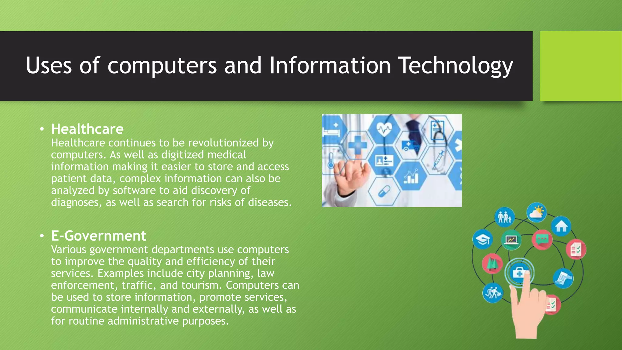 • Healthcare
Healthcare continues to be revolutionized by
computers. As well as digitized medical
information making it easier to store and access
patient data, complex information can also be
analyzed by software to aid discovery of
diagnoses, as well as search for risks of diseases.
• E-Government
Various government departments use computers
to improve the quality and efficiency of their
services. Examples include city planning, law
enforcement, traffic, and tourism. Computers can
be used to store information, promote services,
communicate internally and externally, as well as
for routine administrative purposes.
Uses of computers and Information Technology
 