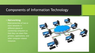 • Networking
Interconnection of two or
more networks in
different places or
connecting computers so
that they can share files,
printers, applications, and
other computer-related
resources.
Components of Information Technology
 
