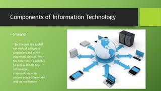 • Internet
The Internet is a global
network of billions of
computers and other
electronic devices. With
the Internet, it's possible
to access almost any
information,
communicate with
anyone else in the world,
and do much more
Components of Information Technology
 