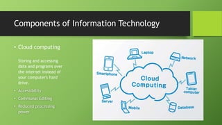 Components of Information Technology
• Cloud computing
Storing and accessing
data and programs over
the internet instead of
your computer's hard
drive.
• Accessibility
• Communal Editing
• Reduced processing
power
 