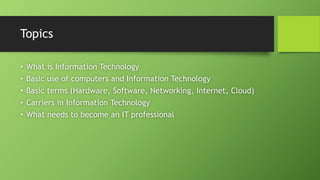 Topics
• What is Information Technology
• Basic use of computers and Information Technology
• Basic terms (Hardware, Software, Networking, Internet, Cloud)
• Carriers in Information Technology
• What needs to become an IT professional
 