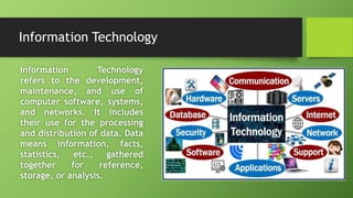 Information Technology
Information Technology
refers to the development,
maintenance, and use of
computer software, systems,
and networks. It includes
their use for the processing
and distribution of data. Data
means information, facts,
statistics, etc., gathered
together for reference,
storage, or analysis.
 
