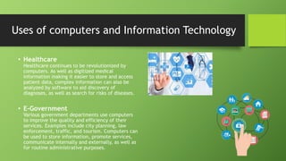 • Healthcare
Healthcare continues to be revolutionized by
computers. As well as digitized medical
information making it easier to store and access
patient data, complex information can also be
analyzed by software to aid discovery of
diagnoses, as well as search for risks of diseases.
• E-Government
Various government departments use computers
to improve the quality and efficiency of their
services. Examples include city planning, law
enforcement, traffic, and tourism. Computers can
be used to store information, promote services,
communicate internally and externally, as well as
for routine administrative purposes.
Uses of computers and Information Technology
 