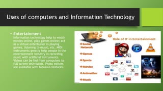 • Entertainment
Information technology help to watch
movies online, play games online; act
as a virtual entertainer in playing
games, listening to music, etc. MIDI
instruments greatly help people in the
entertainment industry in recording
music with artificial instruments.
Videos can be fed from computers to
full screen televisions. Photo editors
are available with fabulous features.
Uses of computers and Information Technology
 