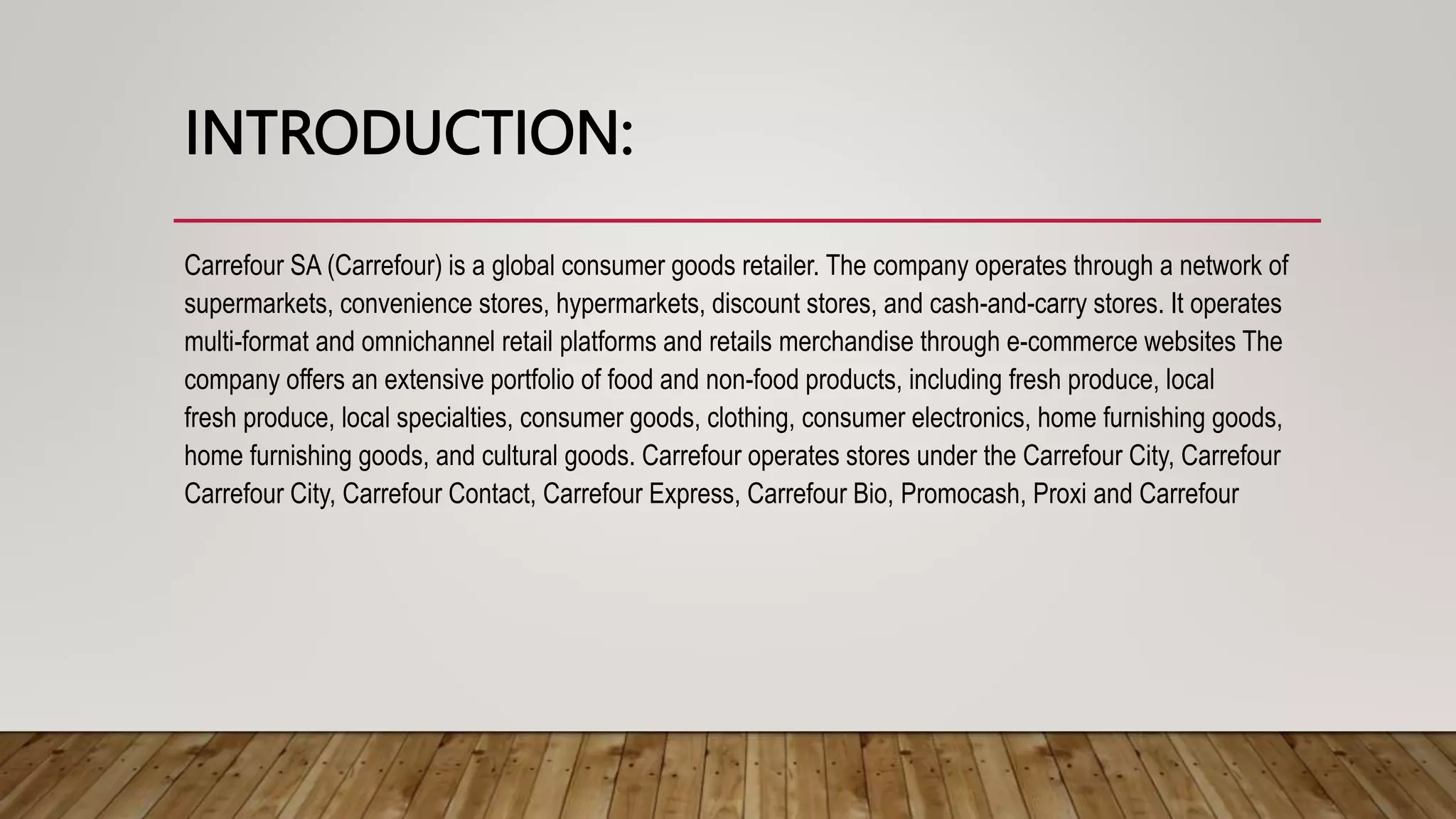 INTRODUCTION:
Carrefour SA (Carrefour) is a global consumer goods retailer. The company operates through a network of
supermarkets, convenience stores, hypermarkets, discount stores, and cash-and-carry stores. It operates
multi-format and omnichannel retail platforms and retails merchandise through e-commerce websites The
company offers an extensive portfolio of food and non-food products, including fresh produce, local
fresh produce, local specialties, consumer goods, clothing, consumer electronics, home furnishing goods,
home furnishing goods, and cultural goods. Carrefour operates stores under the Carrefour City, Carrefour
Carrefour City, Carrefour Contact, Carrefour Express, Carrefour Bio, Promocash, Proxi and Carrefour
 