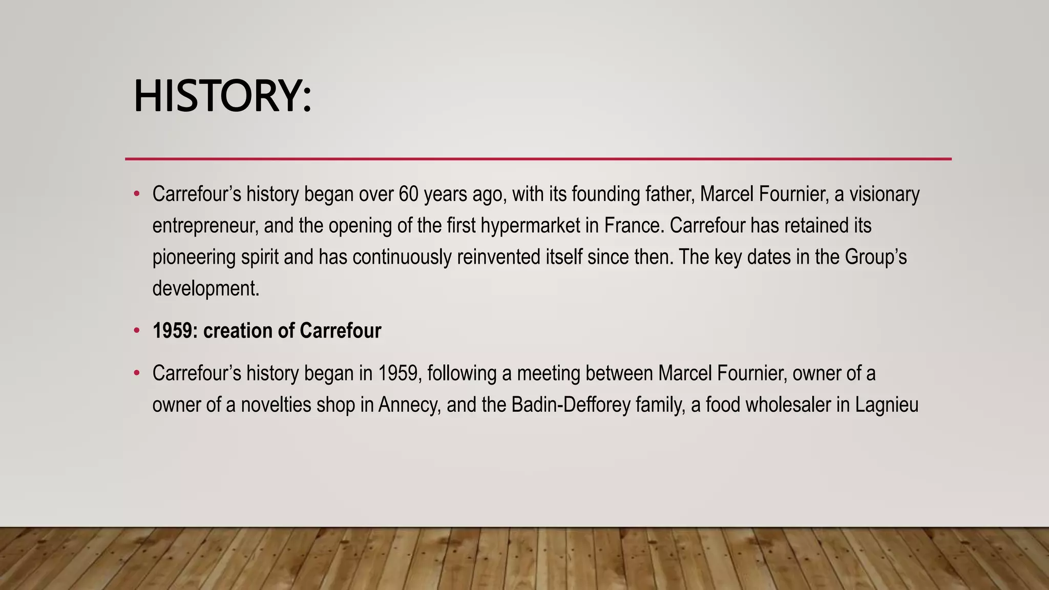 HISTORY:
• Carrefour’s history began over 60 years ago, with its founding father, Marcel Fournier, a visionary
entrepreneur, and the opening of the first hypermarket in France. Carrefour has retained its
pioneering spirit and has continuously reinvented itself since then. The key dates in the Group’s
development.
• 1959: creation of Carrefour
• Carrefour’s history began in 1959, following a meeting between Marcel Fournier, owner of a
owner of a novelties shop in Annecy, and the Badin-Defforey family, a food wholesaler in Lagnieu
 