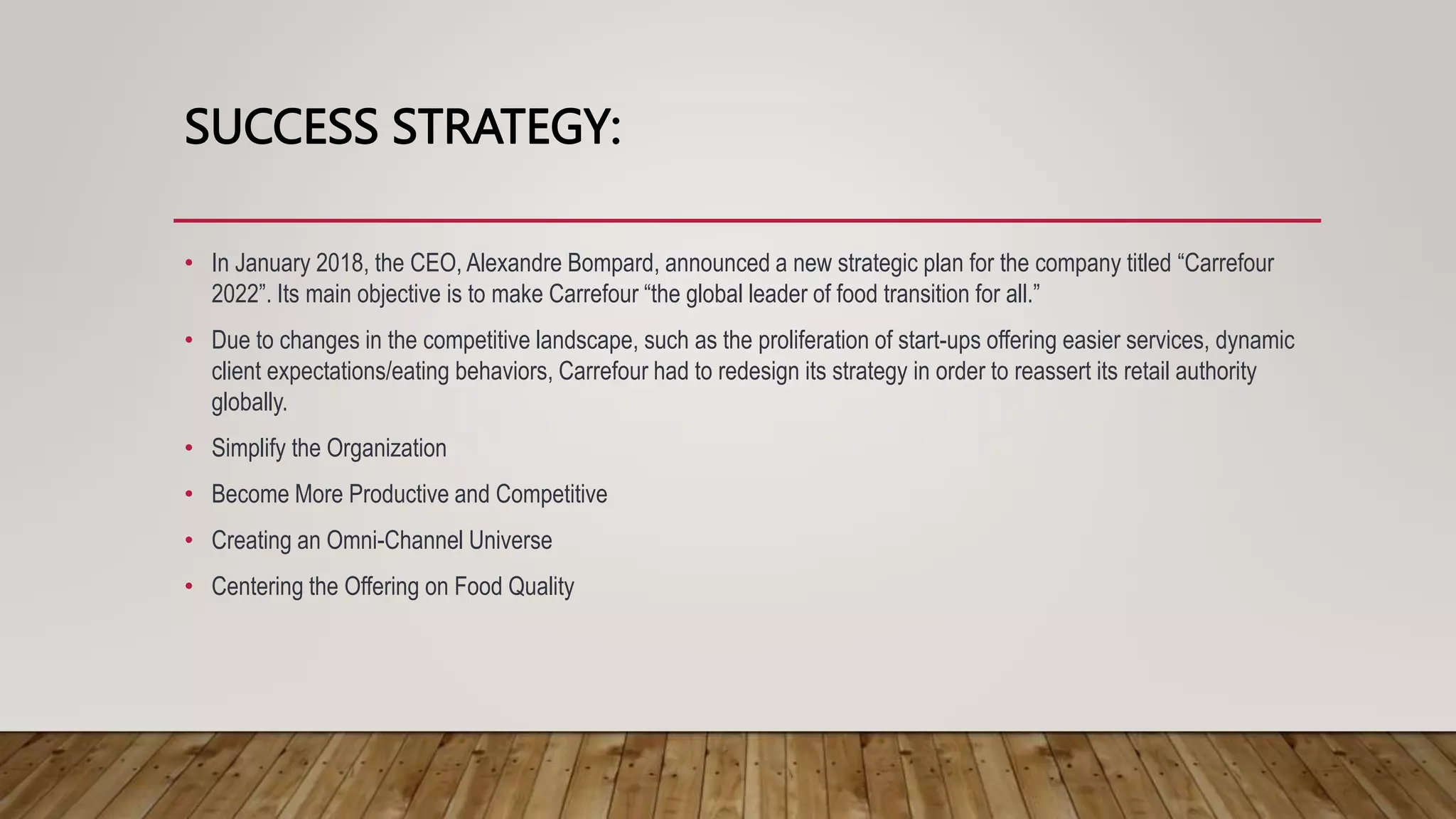 SUCCESS STRATEGY:
• In January 2018, the CEO, Alexandre Bompard, announced a new strategic plan for the company titled “Carrefour
2022”. Its main objective is to make Carrefour “the global leader of food transition for all.”
• Due to changes in the competitive landscape, such as the proliferation of start-ups offering easier services, dynamic
client expectations/eating behaviors, Carrefour had to redesign its strategy in order to reassert its retail authority
globally.
• Simplify the Organization
• Become More Productive and Competitive
• Creating an Omni-Channel Universe
• Centering the Offering on Food Quality
 
