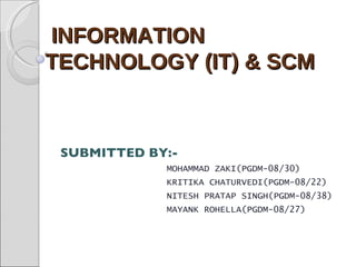 INFORMATION  TECHNOLOGY (IT) & SCM  SUBMITTED BY:- MOHAMMAD ZAKI(PGDM-08/30) KRITIKA CHATURVEDI(PGDM-08/22) NITESH PRATAP SINGH(PGDM-08/38) MAYANK ROHELLA(PGDM-08/27) 
