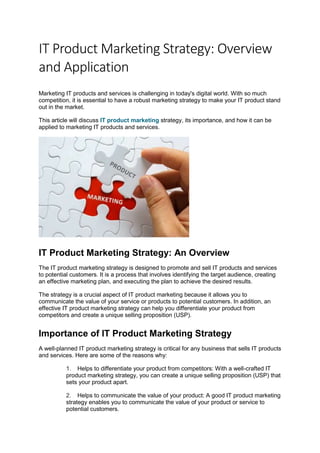 IT Product Marketing Strategy: Overview
and Application
Marketing IT products and services is challenging in today's digital world. With so much
competition, it is essential to have a robust marketing strategy to make your IT product stand
out in the market.
This article will discuss IT product marketing strategy, its importance, and how it can be
applied to marketing IT products and services.
IT Product Marketing Strategy: An Overview
The IT product marketing strategy is designed to promote and sell IT products and services
to potential customers. It is a process that involves identifying the target audience, creating
an effective marketing plan, and executing the plan to achieve the desired results.
The strategy is a crucial aspect of IT product marketing because it allows you to
communicate the value of your service or products to potential customers. In addition, an
effective IT product marketing strategy can help you differentiate your product from
competitors and create a unique selling proposition (USP).
Importance of IT Product Marketing Strategy
A well-planned IT product marketing strategy is critical for any business that sells IT products
and services. Here are some of the reasons why:
1. Helps to differentiate your product from competitors: With a well-crafted IT
product marketing strategy, you can create a unique selling proposition (USP) that
sets your product apart.
2. Helps to communicate the value of your product: A good IT product marketing
strategy enables you to communicate the value of your product or service to
potential customers.
 