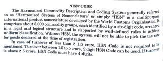 HSN CODE
The Harmonised Commodity Description and Coding System generally referrea
to as "Harmonised System of Nomenclature" or simply "HSN" is a multipurpos
international product nomenclature developed by the World Customs Organisation.
comprises about 5,000 commodity groups, each identified by a six-digit code, arrangu
in a legal and logical structure and is supported by well-defined rules to achie
uniform classification. Without HSN, the system will not be able to pick the taxIa
for goods declared at the time of registration.
In case of turnover of less than 1.5 crore, HSN Code is not required
mentioned. Turnover between 1.5 to 5 crore, 2 digit HSN Code can be used. lf turo
is above 7 5 crore, HSN Code must have 4 digits.
be
 