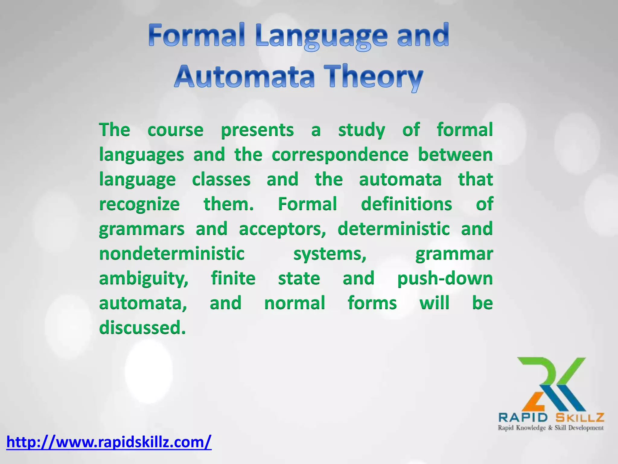 The course presents a study of formal
languages and the correspondence between
language classes and the automata that
recognize them. Formal definitions of
grammars and acceptors, deterministic and
nondeterministic systems, grammar
ambiguity, finite state and push-down
automata, and normal forms will be
discussed.
http://www.rapidskillz.com/
 