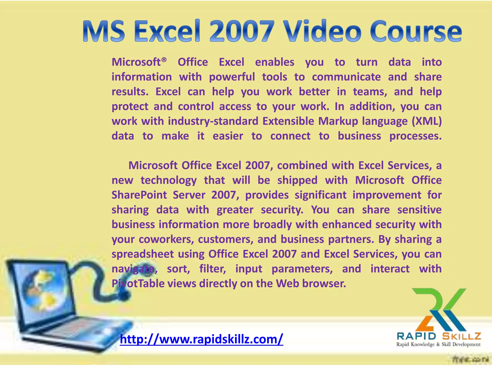 Microsoft® Office Excel enables you to turn data into
information with powerful tools to communicate and share
results. Excel can help you work better in teams, and help
protect and control access to your work. In addition, you can
work with industry-standard Extensible Markup language (XML)
data to make it easier to connect to business processes.
Microsoft Office Excel 2007, combined with Excel Services, a
new technology that will be shipped with Microsoft Office
SharePoint Server 2007, provides significant improvement for
sharing data with greater security. You can share sensitive
business information more broadly with enhanced security with
your coworkers, customers, and business partners. By sharing a
spreadsheet using Office Excel 2007 and Excel Services, you can
navigate, sort, filter, input parameters, and interact with
PivotTable views directly on the Web browser.
http://www.rapidskillz.com/
 