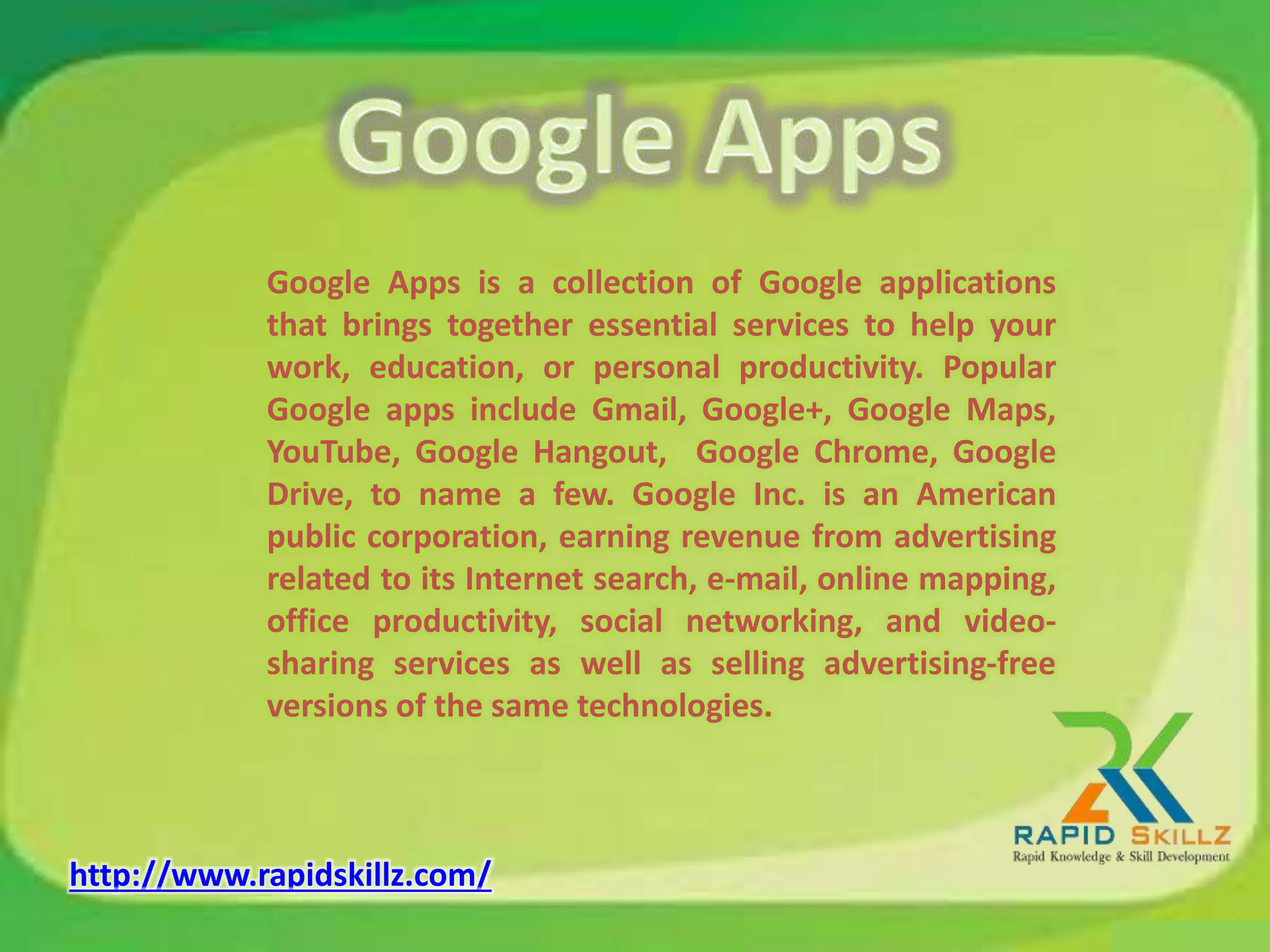 Google Apps is a collection of Google applications
that brings together essential services to help your
work, education, or personal productivity. Popular
Google apps include Gmail, Google+, Google Maps,
YouTube, Google Hangout, Google Chrome, Google
Drive, to name a few. Google Inc. is an American
public corporation, earning revenue from advertising
related to its Internet search, e-mail, online mapping,
office productivity, social networking, and video-
sharing services as well as selling advertising-free
versions of the same technologies.
http://www.rapidskillz.com/
 
