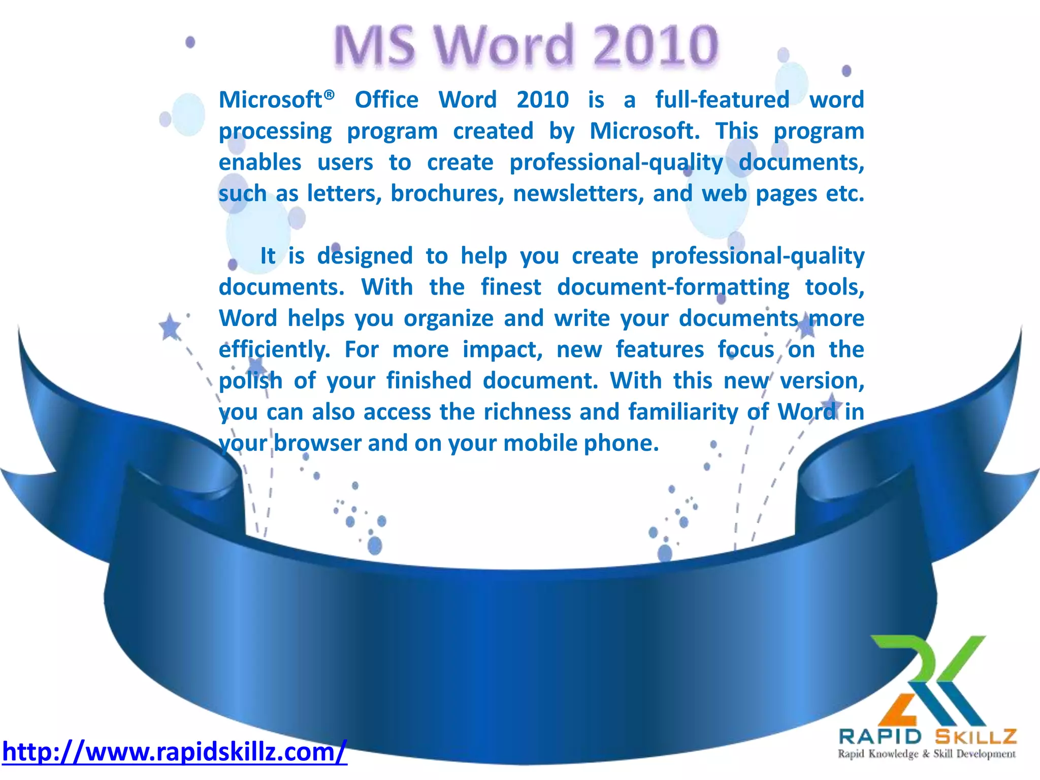 Microsoft® Office Word 2010 is a full-featured word
processing program created by Microsoft. This program
enables users to create professional-quality documents,
such as letters, brochures, newsletters, and web pages etc.
It is designed to help you create professional-quality
documents. With the finest document-formatting tools,
Word helps you organize and write your documents more
efficiently. For more impact, new features focus on the
polish of your finished document. With this new version,
you can also access the richness and familiarity of Word in
your browser and on your mobile phone.
http://www.rapidskillz.com/
 