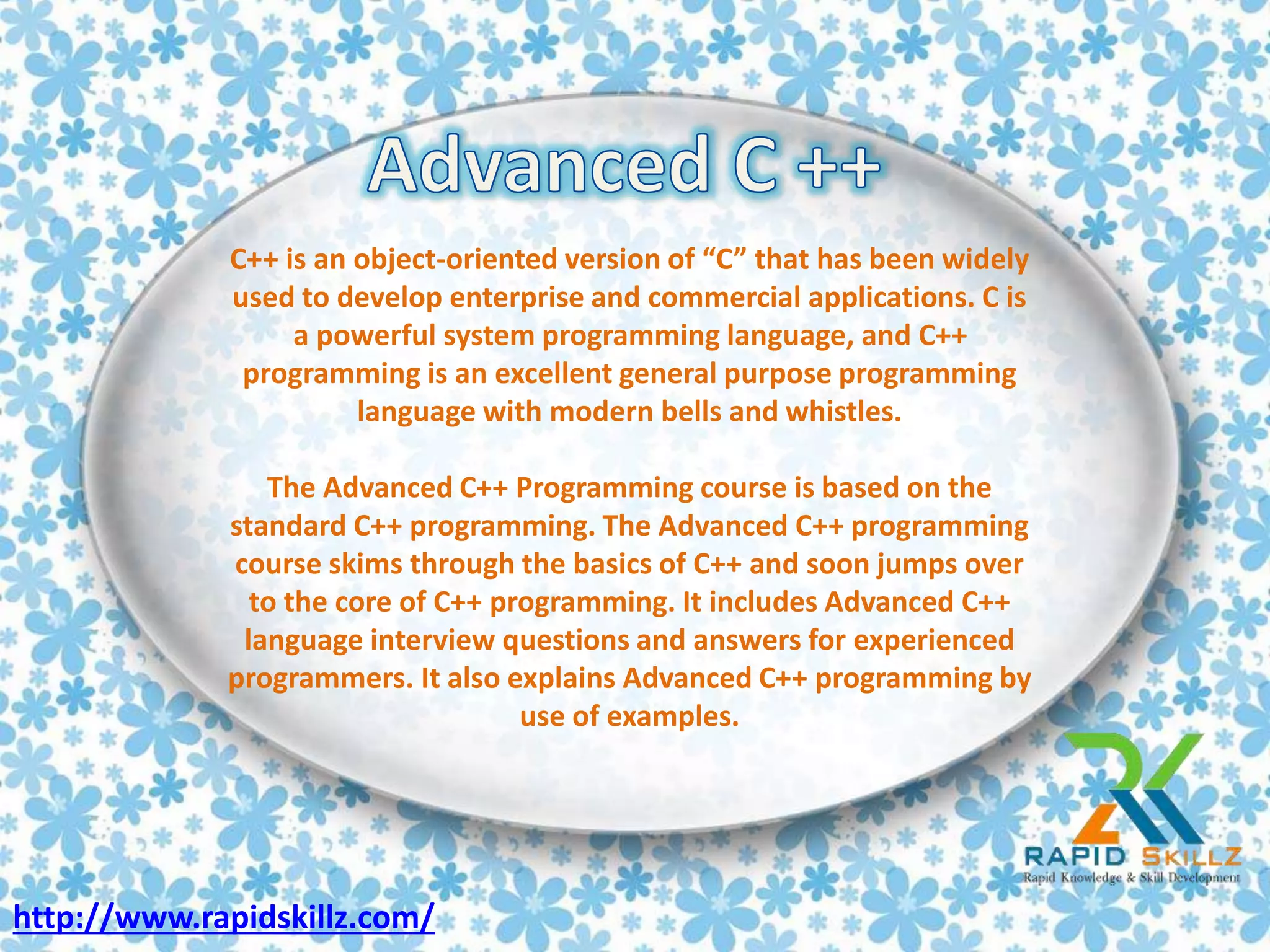C++ is an object-oriented version of “C” that has been widely
used to develop enterprise and commercial applications. C is
a powerful system programming language, and C++
programming is an excellent general purpose programming
language with modern bells and whistles.
The Advanced C++ Programming course is based on the
standard C++ programming. The Advanced C++ programming
course skims through the basics of C++ and soon jumps over
to the core of C++ programming. It includes Advanced C++
language interview questions and answers for experienced
programmers. It also explains Advanced C++ programming by
use of examples.
http://www.rapidskillz.com/
 