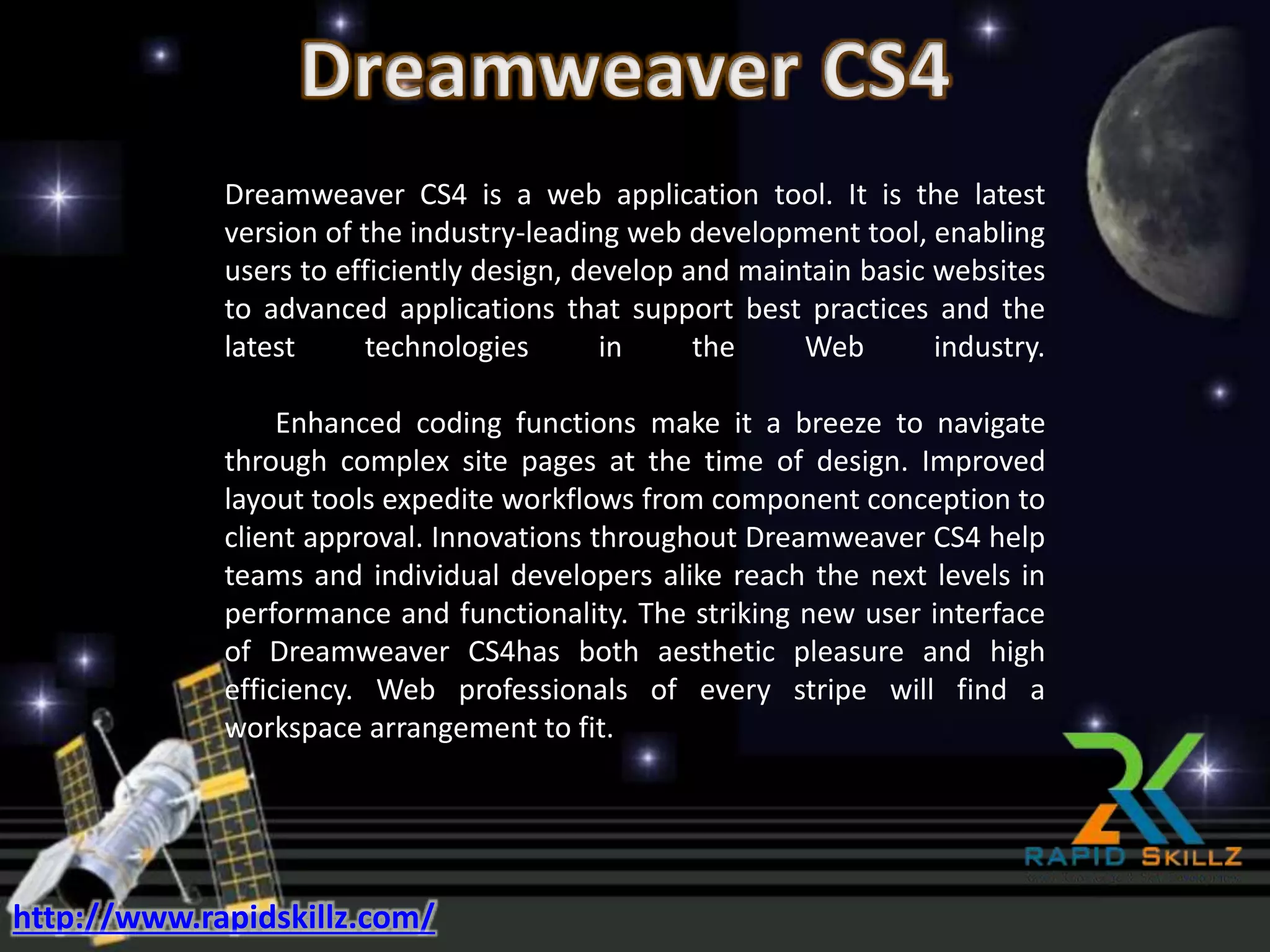 Dreamweaver CS4 is a web application tool. It is the latest
version of the industry-leading web development tool, enabling
users to efficiently design, develop and maintain basic websites
to advanced applications that support best practices and the
latest technologies in the Web industry.
Enhanced coding functions make it a breeze to navigate
through complex site pages at the time of design. Improved
layout tools expedite workflows from component conception to
client approval. Innovations throughout Dreamweaver CS4 help
teams and individual developers alike reach the next levels in
performance and functionality. The striking new user interface
of Dreamweaver CS4has both aesthetic pleasure and high
efficiency. Web professionals of every stripe will find a
workspace arrangement to fit.
http://www.rapidskillz.com/
 