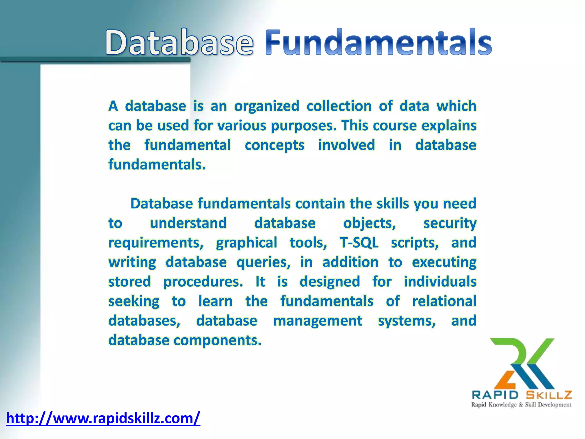 A database is an organized collection of data which
can be used for various purposes. This course explains
the fundamental concepts involved in database
fundamentals.
Database fundamentals contain the skills you need
to understand database objects, security
requirements, graphical tools, T-SQL scripts, and
writing database queries, in addition to executing
stored procedures. It is designed for individuals
seeking to learn the fundamentals of relational
databases, database management systems, and
database components.
http://www.rapidskillz.com/
 
