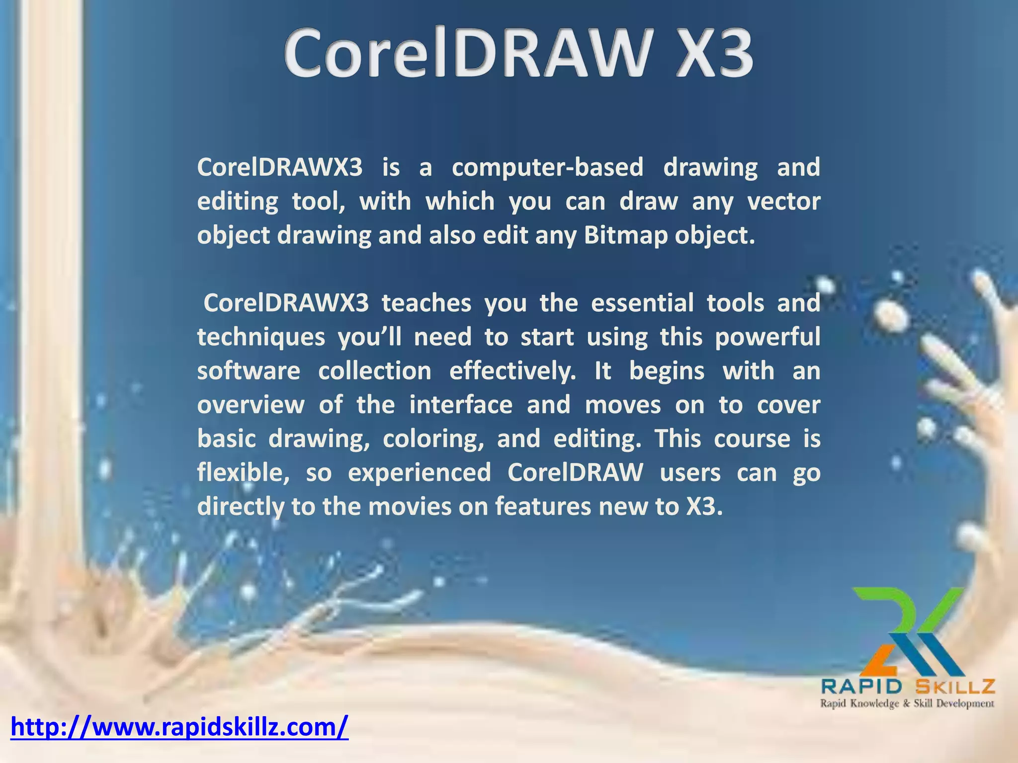 CorelDRAWX3 is a computer-based drawing and
editing tool, with which you can draw any vector
object drawing and also edit any Bitmap object.
CorelDRAWX3 teaches you the essential tools and
techniques you’ll need to start using this powerful
software collection effectively. It begins with an
overview of the interface and moves on to cover
basic drawing, coloring, and editing. This course is
flexible, so experienced CorelDRAW users can go
directly to the movies on features new to X3.
http://www.rapidskillz.com/
 