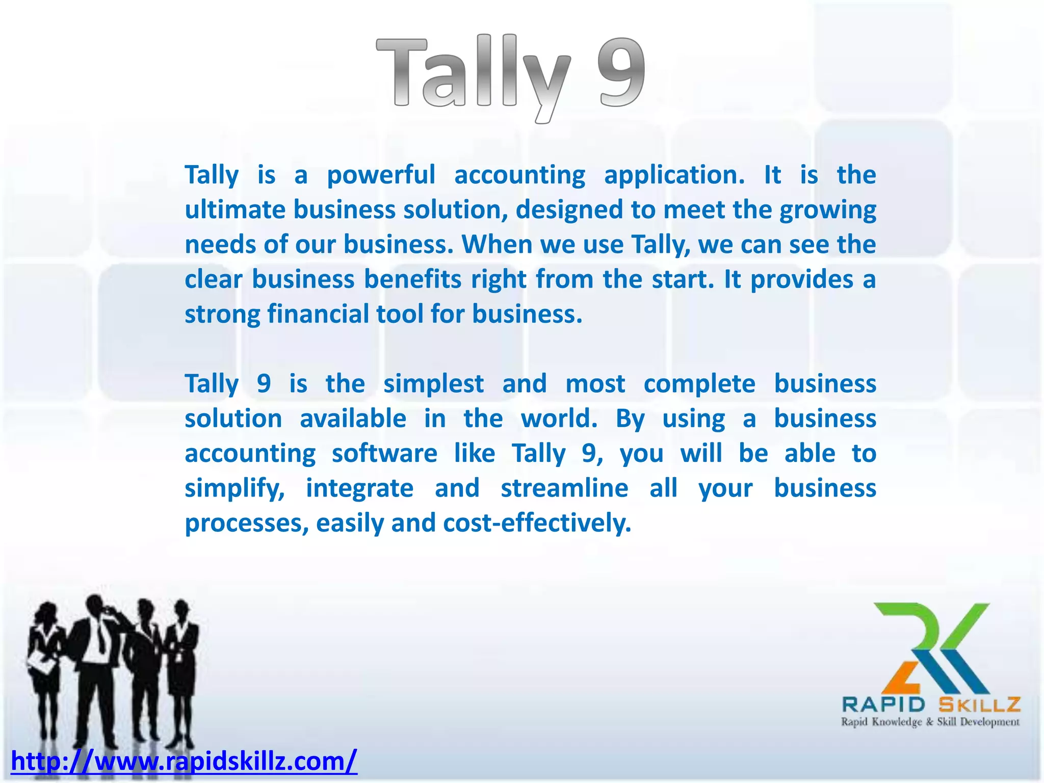 Tally is a powerful accounting application. It is the
ultimate business solution, designed to meet the growing
needs of our business. When we use Tally, we can see the
clear business benefits right from the start. It provides a
strong financial tool for business.
Tally 9 is the simplest and most complete business
solution available in the world. By using a business
accounting software like Tally 9, you will be able to
simplify, integrate and streamline all your business
processes, easily and cost-effectively.
http://www.rapidskillz.com/
 