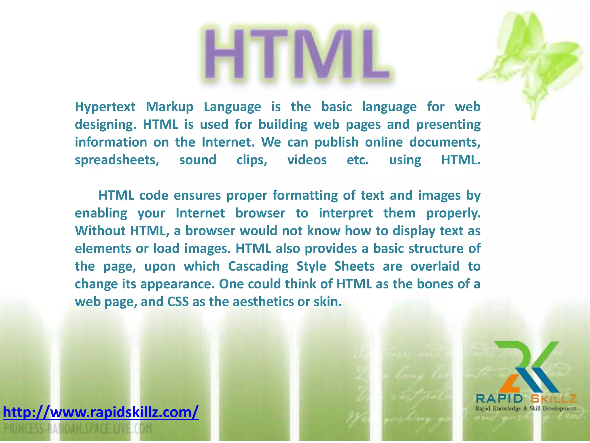 Hypertext Markup Language is the basic language for web
designing. HTML is used for building web pages and presenting
information on the Internet. We can publish online documents,
spreadsheets, sound clips, videos etc. using HTML.
HTML code ensures proper formatting of text and images by
enabling your Internet browser to interpret them properly.
Without HTML, a browser would not know how to display text as
elements or load images. HTML also provides a basic structure of
the page, upon which Cascading Style Sheets are overlaid to
change its appearance. One could think of HTML as the bones of a
web page, and CSS as the aesthetics or skin.
http://www.rapidskillz.com/
 