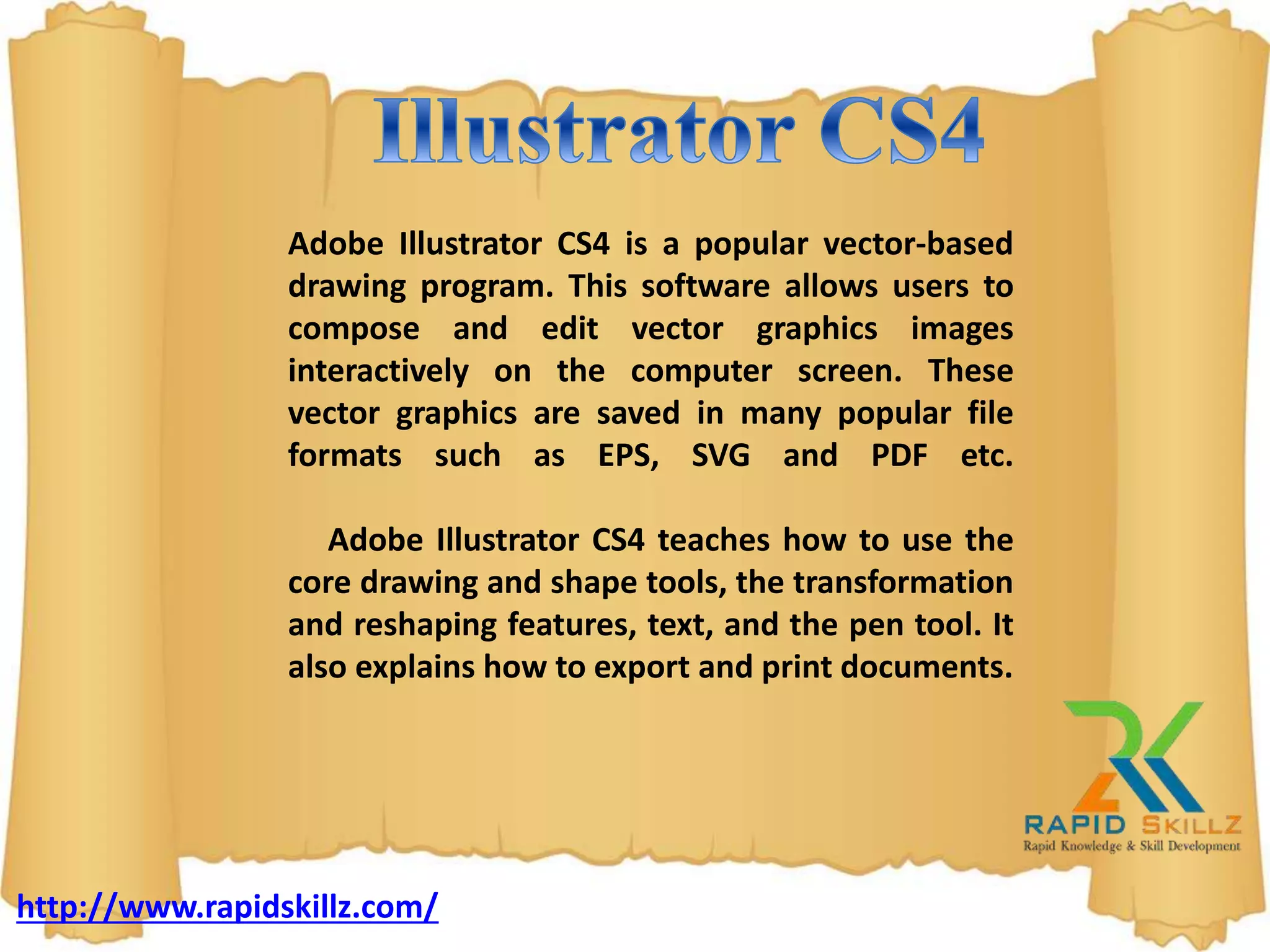 Adobe Illustrator CS4 is a popular vector-based
drawing program. This software allows users to
compose and edit vector graphics images
interactively on the computer screen. These
vector graphics are saved in many popular file
formats such as EPS, SVG and PDF etc.
Adobe Illustrator CS4 teaches how to use the
core drawing and shape tools, the transformation
and reshaping features, text, and the pen tool. It
also explains how to export and print documents.
http://www.rapidskillz.com/
 
