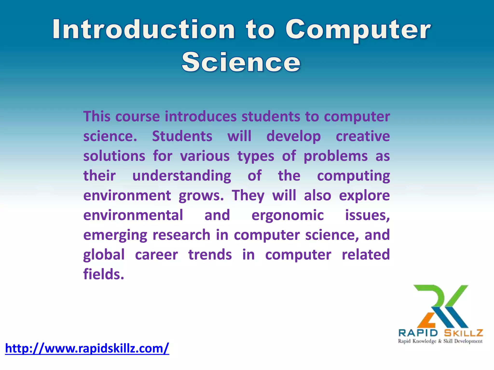 This course introduces students to computer
science. Students will develop creative
solutions for various types of problems as
their understanding of the computing
environment grows. They will also explore
environmental and ergonomic issues,
emerging research in computer science, and
global career trends in computer related
fields.
http://www.rapidskillz.com/
 
