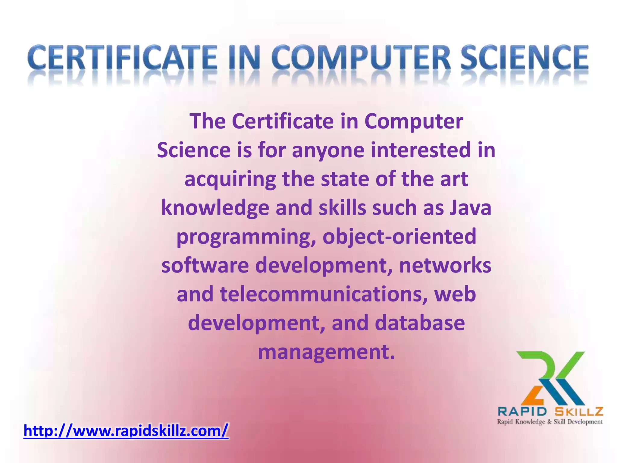 The Certificate in Computer
Science is for anyone interested in
acquiring the state of the art
knowledge and skills such as Java
programming, object-oriented
software development, networks
and telecommunications, web
development, and database
management.
http://www.rapidskillz.com/
 