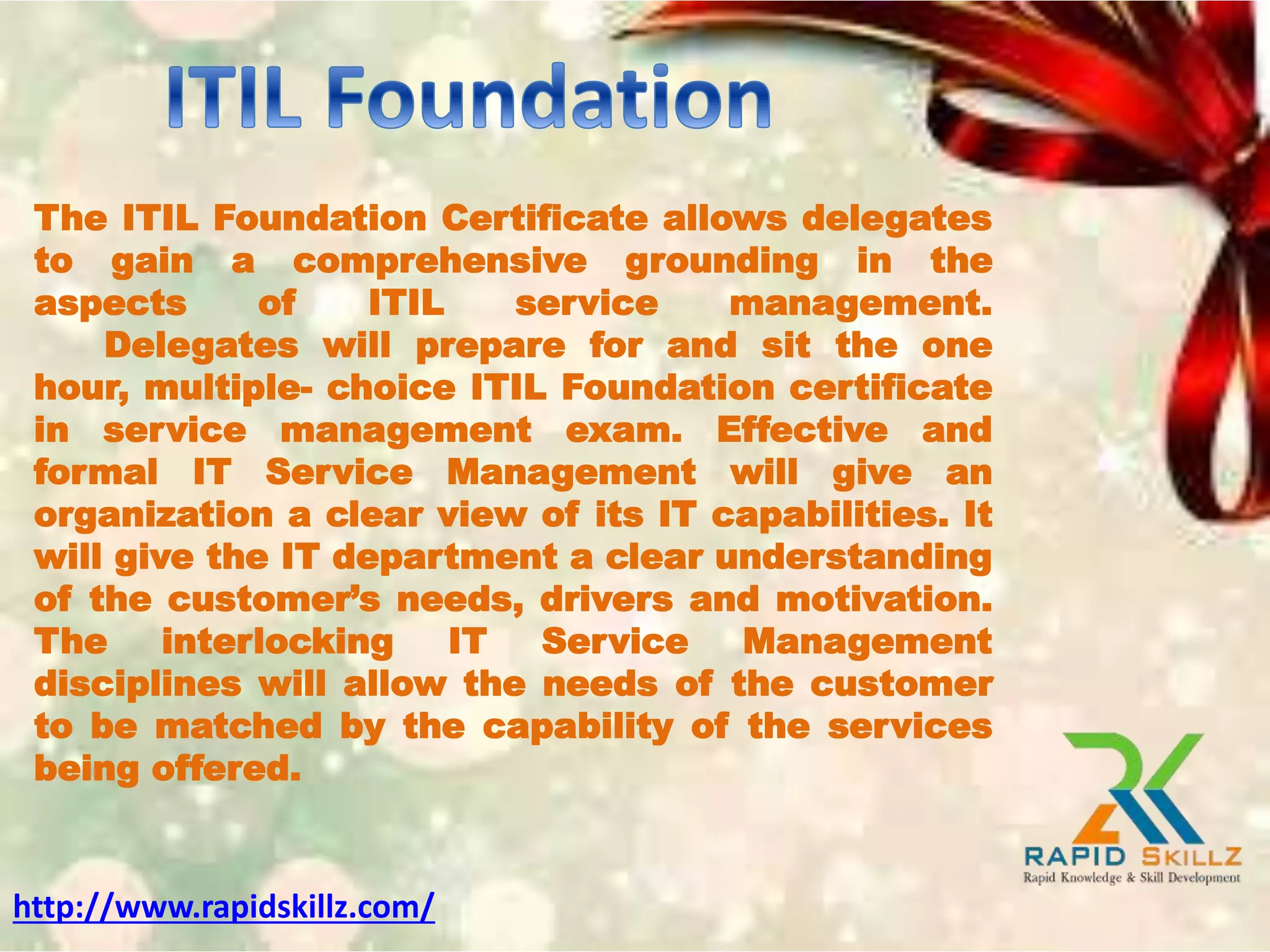 The ITIL Foundation Certificate allows delegates
to gain a comprehensive grounding in the
aspects of ITIL service management.
Delegates will prepare for and sit the one
hour, multiple- choice ITIL Foundation certificate
in service management exam. Effective and
formal IT Service Management will give an
organization a clear view of its IT capabilities. It
will give the IT department a clear understanding
of the customer’s needs, drivers and motivation.
The interlocking IT Service Management
disciplines will allow the needs of the customer
to be matched by the capability of the services
being offered.
http://www.rapidskillz.com/
 