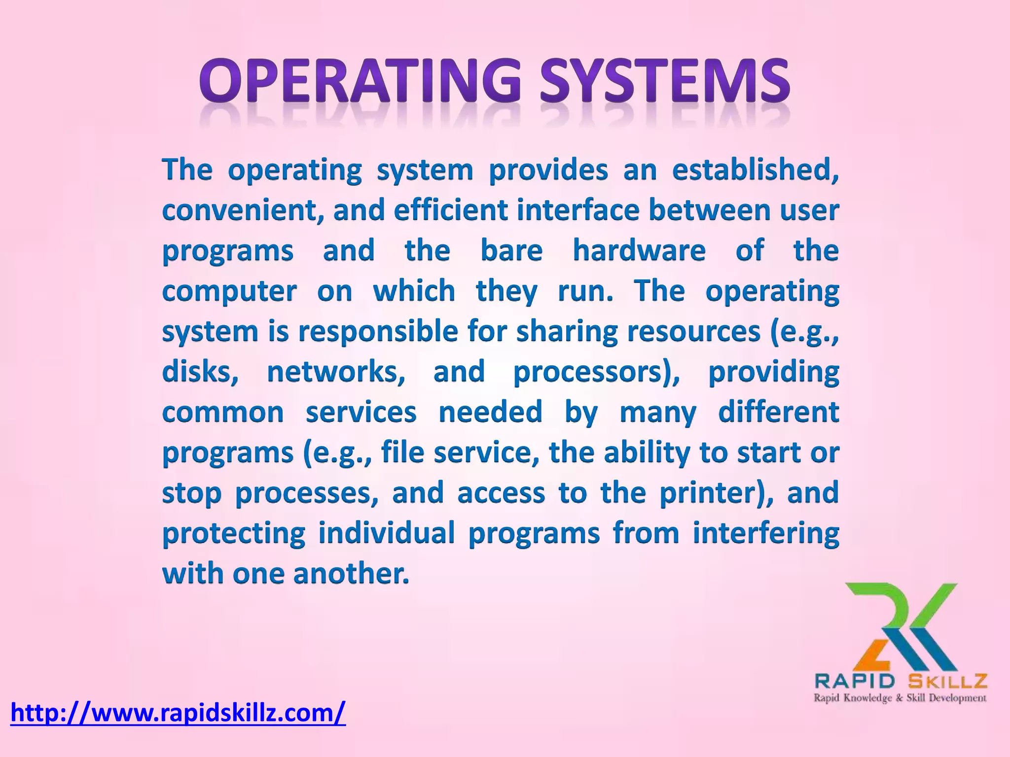 The operating system provides an established,
convenient, and efficient interface between user
programs and the bare hardware of the
computer on which they run. The operating
system is responsible for sharing resources (e.g.,
disks, networks, and processors), providing
common services needed by many different
programs (e.g., file service, the ability to start or
stop processes, and access to the printer), and
protecting individual programs from interfering
with one another.
http://www.rapidskillz.com/
 