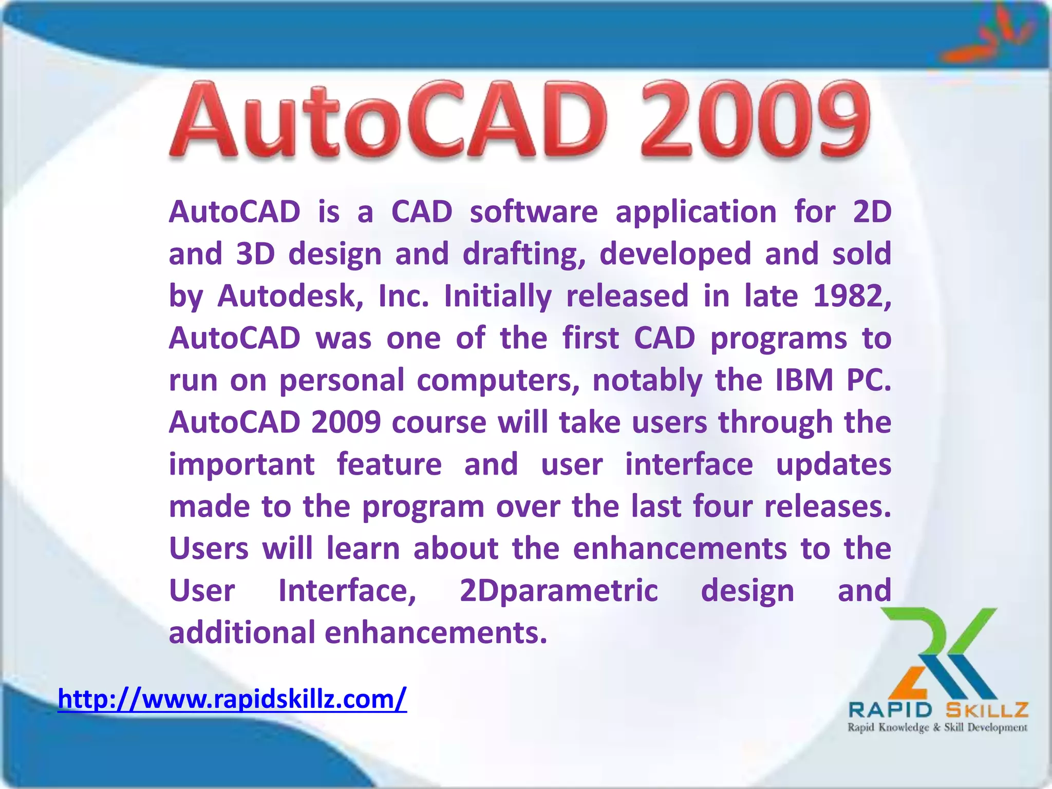 AutoCAD is a CAD software application for 2D
and 3D design and drafting, developed and sold
by Autodesk, Inc. Initially released in late 1982,
AutoCAD was one of the first CAD programs to
run on personal computers, notably the IBM PC.
AutoCAD 2009 course will take users through the
important feature and user interface updates
made to the program over the last four releases.
Users will learn about the enhancements to the
User Interface, 2Dparametric design and
additional enhancements.
http://www.rapidskillz.com/
 