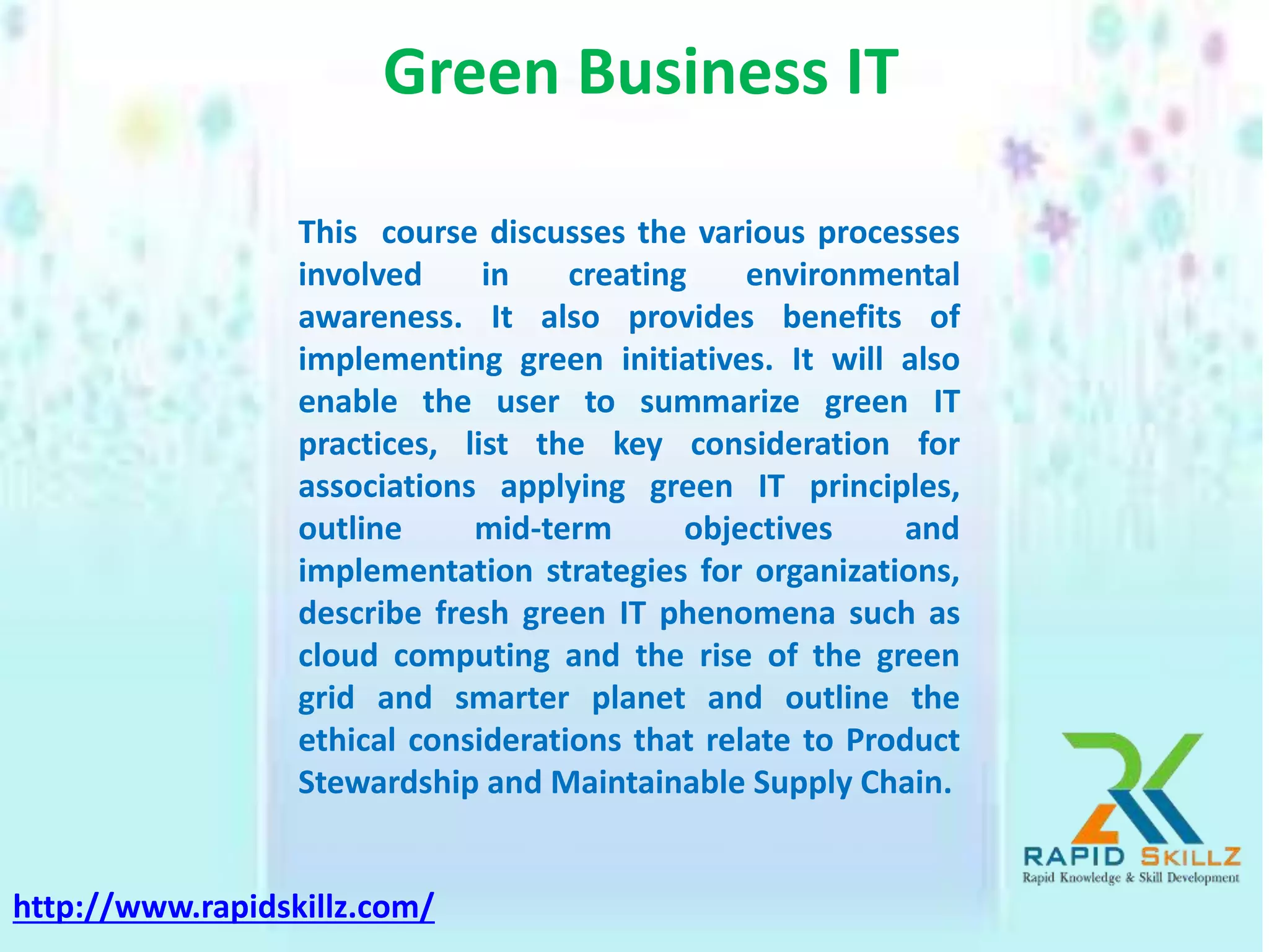 Green Business IT
This course discusses the various processes
involved in creating environmental
awareness. It also provides benefits of
implementing green initiatives. It will also
enable the user to summarize green IT
practices, list the key consideration for
associations applying green IT principles,
outline mid-term objectives and
implementation strategies for organizations,
describe fresh green IT phenomena such as
cloud computing and the rise of the green
grid and smarter planet and outline the
ethical considerations that relate to Product
Stewardship and Maintainable Supply Chain.
http://www.rapidskillz.com/
 