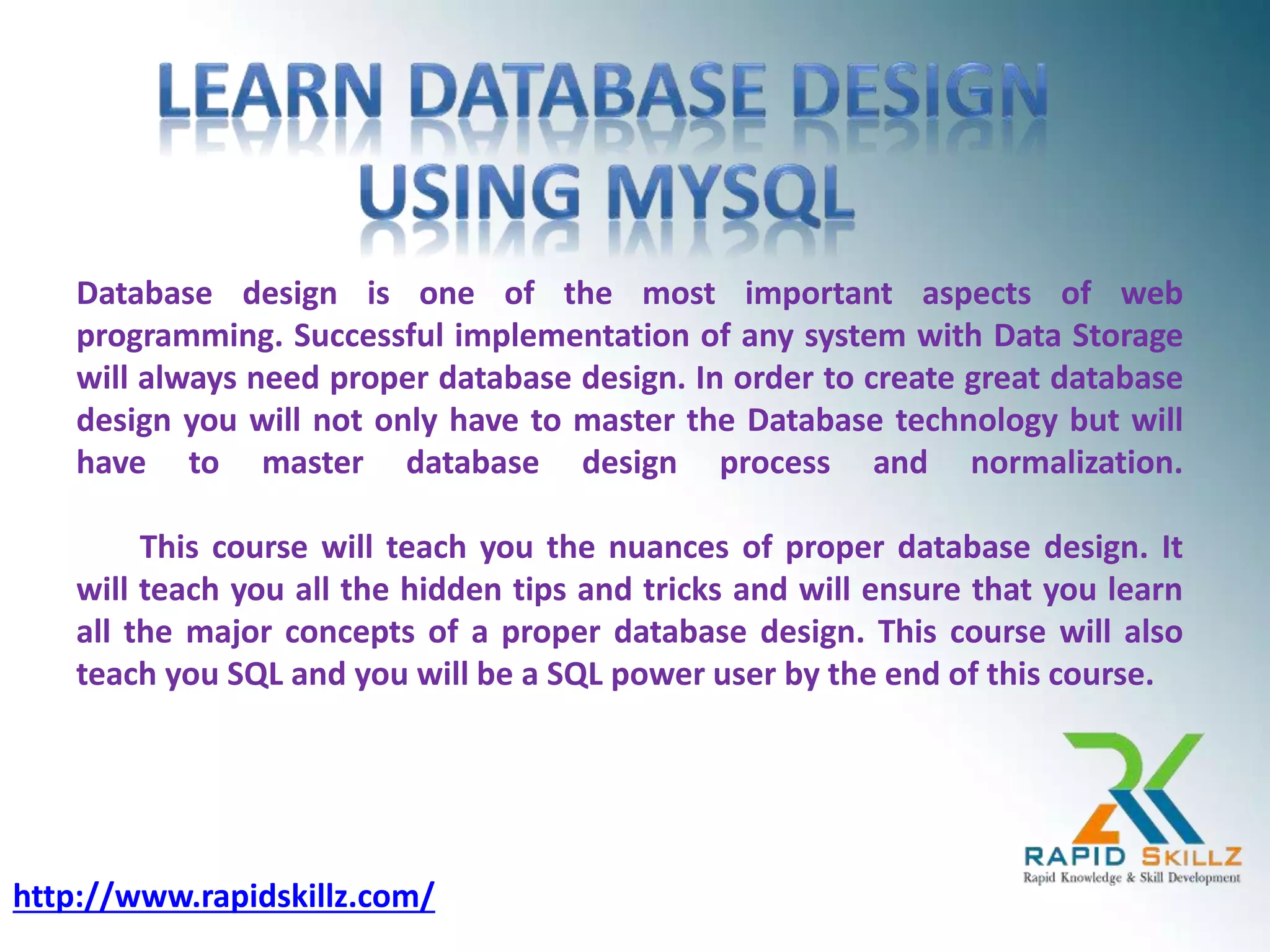 Database design is one of the most important aspects of web
programming. Successful implementation of any system with Data Storage
will always need proper database design. In order to create great database
design you will not only have to master the Database technology but will
have to master database design process and normalization.
This course will teach you the nuances of proper database design. It
will teach you all the hidden tips and tricks and will ensure that you learn
all the major concepts of a proper database design. This course will also
teach you SQL and you will be a SQL power user by the end of this course.
http://www.rapidskillz.com/
 