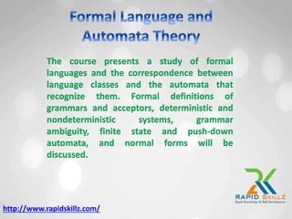 The course presents a study of formal
languages and the correspondence between
language classes and the automata that
recognize them. Formal definitions of
grammars and acceptors, deterministic and
nondeterministic systems, grammar
ambiguity, finite state and push-down
automata, and normal forms will be
discussed.
http://www.rapidskillz.com/
 
