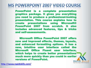 PowerPoint is a complete presentation
graphics package. It gives you everything
you need to produce a professional-looking
presentation. This course explains how to
create presentations using Microsoft®
PowerPoint 2007 from scratch. It also
includes advanced features, tips & tricks
and self-assessments.
Microsoft Office PowerPoint 2007 offers
new and improved effects, themes, layouts,
and enhanced formatting options. It has a
new, intuitive user interface called the
Microsoft Office Fluent user interface,
which helps to create better presentations
much more quickly than you could in earlier
versions of PowerPoint.
http://www.rapidskillz.com/
 