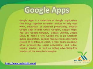 Google Apps is a collection of Google applications
that brings together essential services to help your
work, education, or personal productivity. Popular
Google apps include Gmail, Google+, Google Maps,
YouTube, Google Hangout, Google Chrome, Google
Drive, to name a few. Google Inc. is an American
public corporation, earning revenue from advertising
related to its Internet search, e-mail, online mapping,
office productivity, social networking, and video-
sharing services as well as selling advertising-free
versions of the same technologies.
http://www.rapidskillz.com/
 