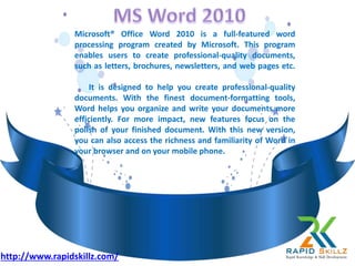 Microsoft® Office Word 2010 is a full-featured word
processing program created by Microsoft. This program
enables users to create professional-quality documents,
such as letters, brochures, newsletters, and web pages etc.
It is designed to help you create professional-quality
documents. With the finest document-formatting tools,
Word helps you organize and write your documents more
efficiently. For more impact, new features focus on the
polish of your finished document. With this new version,
you can also access the richness and familiarity of Word in
your browser and on your mobile phone.
http://www.rapidskillz.com/
 