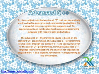 C++ is an object-oriented version of “C” that has been widely
used to develop enterprise and commercial applications. C is
a powerful system programming language, and C++
programming is an excellent general purpose programming
language with modern bells and whistles.
The Advanced C++ Programming course is based on the
standard C++ programming. The Advanced C++ programming
course skims through the basics of C++ and soon jumps over
to the core of C++ programming. It includes Advanced C++
language interview questions and answers for experienced
programmers. It also explains Advanced C++ programming by
use of examples.
http://www.rapidskillz.com/
 