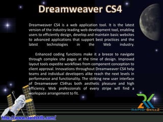 Dreamweaver CS4 is a web application tool. It is the latest
version of the industry-leading web development tool, enabling
users to efficiently design, develop and maintain basic websites
to advanced applications that support best practices and the
latest technologies in the Web industry.
Enhanced coding functions make it a breeze to navigate
through complex site pages at the time of design. Improved
layout tools expedite workflows from component conception to
client approval. Innovations throughout Dreamweaver CS4 help
teams and individual developers alike reach the next levels in
performance and functionality. The striking new user interface
of Dreamweaver CS4has both aesthetic pleasure and high
efficiency. Web professionals of every stripe will find a
workspace arrangement to fit.
http://www.rapidskillz.com/
 