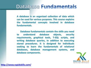 A database is an organized collection of data which
can be used for various purposes. This course explains
the fundamental concepts involved in database
fundamentals.
Database fundamentals contain the skills you need
to understand database objects, security
requirements, graphical tools, T-SQL scripts, and
writing database queries, in addition to executing
stored procedures. It is designed for individuals
seeking to learn the fundamentals of relational
databases, database management systems, and
database components.
http://www.rapidskillz.com/
 