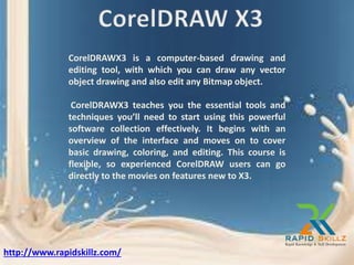 CorelDRAWX3 is a computer-based drawing and
editing tool, with which you can draw any vector
object drawing and also edit any Bitmap object.
CorelDRAWX3 teaches you the essential tools and
techniques you’ll need to start using this powerful
software collection effectively. It begins with an
overview of the interface and moves on to cover
basic drawing, coloring, and editing. This course is
flexible, so experienced CorelDRAW users can go
directly to the movies on features new to X3.
http://www.rapidskillz.com/
 