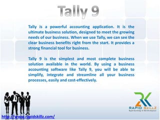Tally is a powerful accounting application. It is the
ultimate business solution, designed to meet the growing
needs of our business. When we use Tally, we can see the
clear business benefits right from the start. It provides a
strong financial tool for business.
Tally 9 is the simplest and most complete business
solution available in the world. By using a business
accounting software like Tally 9, you will be able to
simplify, integrate and streamline all your business
processes, easily and cost-effectively.
http://www.rapidskillz.com/
 