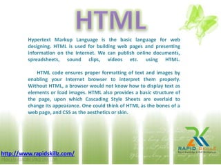 Hypertext Markup Language is the basic language for web
designing. HTML is used for building web pages and presenting
information on the Internet. We can publish online documents,
spreadsheets, sound clips, videos etc. using HTML.
HTML code ensures proper formatting of text and images by
enabling your Internet browser to interpret them properly.
Without HTML, a browser would not know how to display text as
elements or load images. HTML also provides a basic structure of
the page, upon which Cascading Style Sheets are overlaid to
change its appearance. One could think of HTML as the bones of a
web page, and CSS as the aesthetics or skin.
http://www.rapidskillz.com/
 