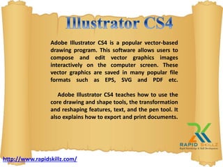 Adobe Illustrator CS4 is a popular vector-based
drawing program. This software allows users to
compose and edit vector graphics images
interactively on the computer screen. These
vector graphics are saved in many popular file
formats such as EPS, SVG and PDF etc.
Adobe Illustrator CS4 teaches how to use the
core drawing and shape tools, the transformation
and reshaping features, text, and the pen tool. It
also explains how to export and print documents.
http://www.rapidskillz.com/
 