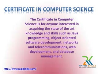 The Certificate in Computer
Science is for anyone interested in
acquiring the state of the art
knowledge and skills such as Java
programming, object-oriented
software development, networks
and telecommunications, web
development, and database
management.
http://www.rapidskillz.com/
 