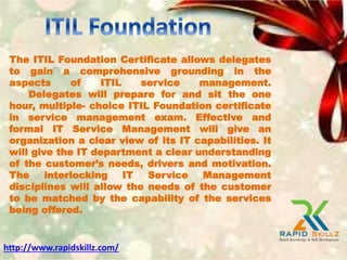 The ITIL Foundation Certificate allows delegates
to gain a comprehensive grounding in the
aspects of ITIL service management.
Delegates will prepare for and sit the one
hour, multiple- choice ITIL Foundation certificate
in service management exam. Effective and
formal IT Service Management will give an
organization a clear view of its IT capabilities. It
will give the IT department a clear understanding
of the customer’s needs, drivers and motivation.
The interlocking IT Service Management
disciplines will allow the needs of the customer
to be matched by the capability of the services
being offered.
http://www.rapidskillz.com/
 