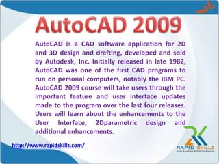 AutoCAD is a CAD software application for 2D
and 3D design and drafting, developed and sold
by Autodesk, Inc. Initially released in late 1982,
AutoCAD was one of the first CAD programs to
run on personal computers, notably the IBM PC.
AutoCAD 2009 course will take users through the
important feature and user interface updates
made to the program over the last four releases.
Users will learn about the enhancements to the
User Interface, 2Dparametric design and
additional enhancements.
http://www.rapidskillz.com/
 